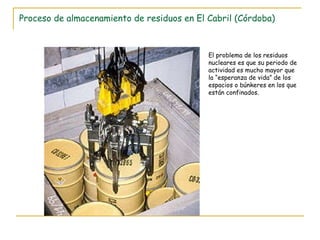 Proceso de almacenamiento de residuos en El Cabril (Córdoba) El problema de los residuos nucleares es que su periodo de actividad es mucho mayor que la “esperanza de vida” de los espacios o búnkeres en los que están confinados. 