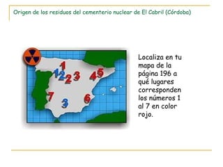 Origen de los residuos del cementerio nuclear de El Cabril (Córdoba) Localiza en tu mapa de la página 196 a qué lugares corresponden los números 1 al 7 en color rojo. 