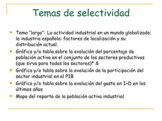 Temas de selectividad Tema “largo”:   La actividad industrial en un mundo globalizado; la industria española: factores de localización y su distribución actual. Gráfico y/o tabla sobre la evolución del porcentaje de población activa en el conjunto de los sectores productivos (que sirva para todos los sectores)* & Gráfico y/o tabla sobre la evolución de la participación del sector industrial en el PIB Gráfico y/o tabla sobre la evolución del gasto en I+D en los últimos años Mapa del reparto de la población activa industrial 