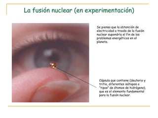 La fusión nuclear (en experimentación) Se piensa que la obtención de electricidad a través de la fusión nuclear supondría el fin de los problemas energéticos en el planeta. Cápsula que contiene (deuterio y tritio, diferentes isótopos o “tipos” de átomos de hidrógeno), que es el elemento fundamental para la fusión nuclear. 