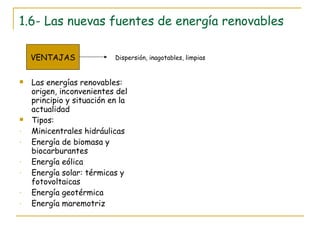1.6- Las nuevas fuentes de energía renovables Las energías renovables: origen, inconvenientes del principio y situación en la actualidad Tipos: Minicentrales hidráulicas Energía de biomasa y biocarburantes Energía eólica Energía solar: térmicas y fotovoltaicas Energía geotérmica Energía maremotriz VENTAJAS Dispersión, inagotables, limpias 