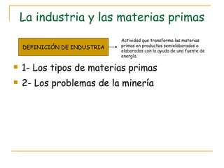 La industria y las materias primas 1- Los tipos de materias primas 2- Los problemas de la minería DEFINICIÓN DE INDUSTRIA Actividad que transforma las materias primas en productos semielaborados o elaborados con la ayuda de una fuente de energía. 
