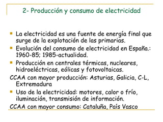 2- Producción y consumo de electricidad La electricidad es una fuente de energía final que surge de la explotación de las primarias. Evolución del consumo de electricidad en España.: 1960-85; 1985-actualidad. Producción en centrales térmicas, nucleares, hidroeléctricas, eólicas y fotovoltaicas. CCAA con mayor producción: Asturias, Galicia, C-L, Extremadura Uso de la electricidad: motores, calor o frío, iluminación, transmisión de información. CCAA con mayor consumo: Cataluña, País Vasco 
