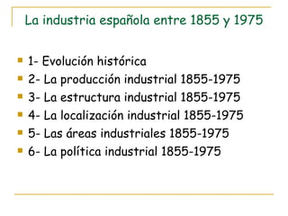 La industria española entre 1855 y 1975 1- Evolución histórica 2- La producción industrial 1855-1975 3- La estructura industrial 1855-1975 4- La localización industrial 1855-1975 5- Las áreas industriales 1855-1975 6- La política industrial 1855-1975 