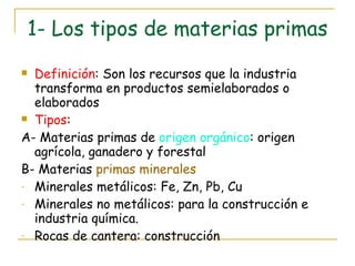 1- Los tipos de materias primas Definición : Son los recursos que la industria transforma en productos semielaborados o elaborados Tipos : A- Materias primas de  origen orgánico : origen agrícola, ganadero y forestal B- Materias  primas minerales Minerales metálicos: Fe, Zn, Pb, Cu Minerales no metálicos: para la construcción e industria química. Rocas de cantera: construcción 