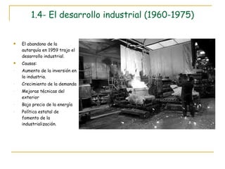 1.4- El desarrollo industrial (1960-1975) El abandono de la autarquía en 1959 trajo el desarrollo industrial. Causas: Aumento de la inversión en la industria. Crecimiento de la demanda Mejoras técnicas del exterior Bajo precio de la energía Política estatal de fomento de la industrialización. 