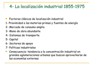 4- La localización industrial 1855-1975 Factores clásicos de localización industrial 1- Proximidad a las materias primas y fuentes de energía 2- Mercado de consumo amplio 3- Mano de obra abundante 4- Sistemas de transporte 5- Capital 6- Sectores de apoyo 7- Políticas industriales Consecuencia: tendencia a la concentración industrial en grandes aglomeraciones urbanas que buscan aprovecharse de las economías externas 
