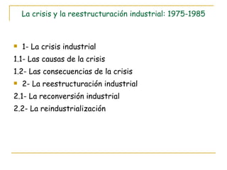 La crisis y la reestructuración industrial: 1975-1985 1- La crisis industrial 1.1- Las causas de la crisis 1.2- Las consecuencias de la crisis 2- La reestructuración industrial 2.1- La reconversión industrial 2.2- La reindustrialización 