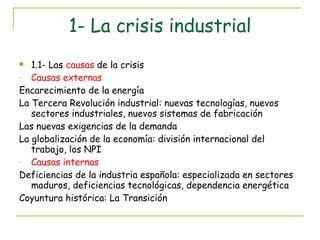 1- La crisis industrial 1.1- Las  causas  de la crisis Causas externas Encarecimiento de la energía La Tercera Revolución industrial: nuevas tecnologías, nuevos sectores industriales, nuevos sistemas de fabricación Las nuevas exigencias de la demanda La globalización de la economía: división internacional del trabajo, los NPI Causas internas Deficiencias de la industria española: especializada en sectores maduros, deficiencias tecnológicas, dependencia energética Coyuntura histórica: La Transición 