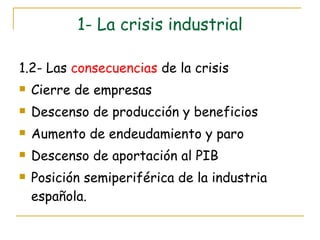 1- La crisis industrial 1.2- Las  consecuencias  de la crisis Cierre de empresas Descenso de producción y beneficios Aumento de endeudamiento y paro Descenso de aportación al PIB Posición semiperiférica de la industria española. 