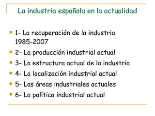 La industria española en la actualidad 1- La recuperación de la industria 1985-2007 2- La producción industrial actual 3- La estructura actual de la industria 4- La localización industrial actual 5- Las áreas industriales actuales 6- La política industrial actual 