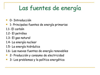 Las fuentes de energía 0- Introducción 1- Principales fuentes de energía primarias 1.1- El carbón 1.2- El petróleo 1.3- El gas natural 1.4- La energía nuclear 1.5- La energía hidráulica 1.6- Las nuevas fuentes de energía renovables 2- Producción y consumo de electricidad 3- Los problemas y la política energética 