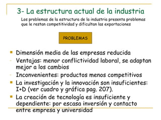 3- La estructura actual de la industria Dimensión media de las empresas reducida Ventajas: menor conflictividad laboral, se adaptan mejor a los cambios  Inconvenientes: productos menos competitivos La investigación y la innovación son insuficientes: I+D (ver cuadro y gráfica pag. 207). La creación de tecnología es insuficiente y dependiente: por escasa inversión y contacto entre empresa y universidad Los problemas de la estructura de la industria presenta problemas que le restan competitividad y dificultan las exportaciones PROBLEMAS 