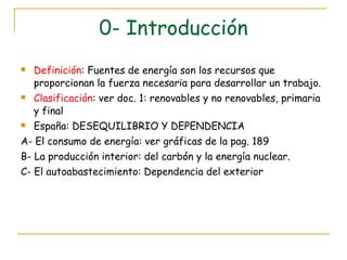 0- Introducción Definición : Fuentes de energía son los recursos que proporcionan la fuerza necesaria para desarrollar un trabajo. Clasificación : ver doc. 1: renovables y no renovables, primaria y final  España: DESEQUILIBRIO Y DEPENDENCIA A- El consumo de energía: ver gráficas de la pag. 189 B- La producción interior: del carbón y la energía nuclear. C- El autoabastecimiento: Dependencia del exterior 