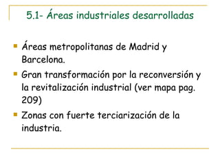5.1- Áreas industriales desarrolladas Áreas metropolitanas de Madrid y Barcelona. Gran transformación por la reconversión y la revitalización industrial (ver mapa pag. 209) Zonas con fuerte terciarización de la industria.  