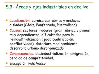 5.3- Áreas y ejes industriales en declive Localización : cornisa cantábrica y enclaves aislados (Cádiz, Ponferrada, Puertollano) Causas : sectores maduros (gran fábrica y pymes muy dependientes, dificultades para la reindustrialización ( poca cualificación, conflictividad), deterioro medioambiental, desarrollo urbano desorganizado. Consecuencias : desindustrialización, emigración, pérdida de competitividad. Excepción: País Vasco 