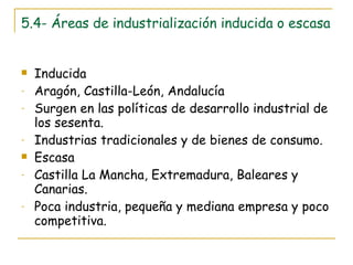 5.4- Áreas de industrialización inducida o escasa Inducida Aragón, Castilla-León, Andalucía Surgen en las políticas de desarrollo industrial de los sesenta. Industrias tradicionales y de bienes de consumo. Escasa Castilla La Mancha, Extremadura, Baleares y Canarias. Poca industria, pequeña y mediana empresa y poco competitiva. 