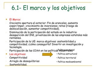 6.1- El marco y los objetivos El Marco : Creciente apertura al exterior: Fin de aranceles, aumento expor/impor, crecimiento de inversiones; retos (riesgo de deslocalización, aumentar competitividad). Disminución de la participación del estado en la industria: desaparición del INI, privatización de las empresas estatales más rentables. Participación de la UE: marca objetivos: sostenibilidad y competitividad; ¿cómo conseguirlo? Invertir en investigación y tecnología. Participación de las CCAA en las políticas industriales Los objetivos :  Competitividad Arreglo de desequilibrios Sostenibilidad. Política sectorial Política estructural Política territorial Política medioambiental 