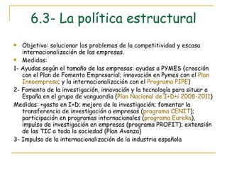 6.3- La política estructural Objetivo: solucionar los problemas de la competitividad y escasa internacionalización de las empresas. Medidas: 1- Ayudas según el tamaño de las empresas: ayudas a PYMES (creación con el Plan de Fomento Empresarial; innovación en Pymes con el  Plan  Innoempresa ; y la internacionalización con el  Programa PIPE ) 2- Fomento de la investigación, innovación y la tecnología para situar a España en el grupo de vanguardia ( Plan Nacional de  I+D+i  2008-2011 ) Medidas: +gasto en I+D; mejora de la investigación; fomentar la transferencia de investigación a empresas ( programa CENIT ); participación en programas internacionales ( programa Eureka ), impulso de investigación en empresas (programa PROFIT); extensión de las TIC a toda la sociedad (Plan Avanza) 3- Impulso de la internacionalización de la industria española 