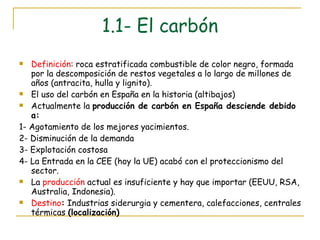 1.1- El carbón Definición : roca estratificada combustible de color negro, formada por la descomposición de restos vegetales a lo largo de millones de años (antracita, hulla y lignito). El uso del carbón en España en la historia (altibajos) Actualmente la  producción de carbón en España desciende debido a: 1- Agotamiento de los mejores yacimientos. 2- Disminución de la demanda 3- Explotación costosa 4- La Entrada en la CEE (hoy la UE) acabó con el proteccionismo del sector. La  producción  actual es insuficiente y hay que importar (EEUU, RSA, Australia, Indonesia). Destino :  Industrias siderurgia y cementera, calefacciones, centrales térmicas  (localización) 