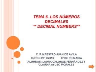 TEMA 6. LOS NÚMEROS
         DECIMALES
   ** DECIMAL NUMBERS**




     C. P. MAESTRO JUAN DE ÁVILA
  CURSO 2012/2013     6º DE PRIMARIA
ALUMNAS: LAURA CALONGE FERNÁNDEZ Y
       CLAUDIA AYUSO MORALES
 
