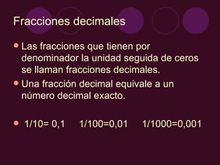 Fracciones decimales Las fracciones que tienen por denominador la unidad seguida de ceros se llaman fracciones decimales. Una fracción decimal equivale a un número decimal exacto. 1/10= 0,1 1/100=0,01 1/1000=0,001