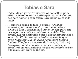 Tobias e Sara 
• Rafael dá ao jovem Tobias vários conselhos para 
evitar a ação do mau espírito que causara a morte 
dos sete homens com quem Sara havia se casado 
antes. 
• Recomenda acima de tudo, a oração: “Quando 
estiveres para te unir a ela, antes levantai-vos 
ambos e orai e suplicai ao Senhor do céu, para que 
vos seja concedida misericórdia e saúde. Não 
temas. Ela foi destinada para ti desde sempre e tu a 
salvarás. Ela irá contigo e tenho certeza de que 
terás filhos com ela, os quais serão para ti como 
irmãos. Não fiques preocupado.” (Tob 6, 18) (TdC 114) 
• Os esposos, unidos enquanto marido e mulher, se 
encontram em uma situação na qual os poderes do bem 
e do mal lutam entre si. (TdC 115) 
 