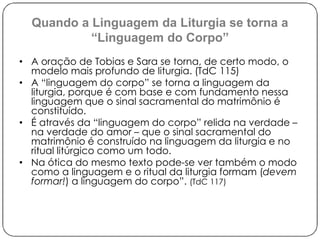 Quando a Linguagem da Liturgia se torna a 
“Linguagem do Corpo” 
• A oração de Tobias e Sara se torna, de certo modo, o 
modelo mais profundo de liturgia. (TdC 115) 
• A “linguagem do corpo” se torna a linguagem da 
liturgia, porque é com base e com fundamento nessa 
linguagem que o sinal sacramental do matrimônio é 
constituído. 
• É através da “linguagem do corpo” relida na verdade – 
na verdade do amor – que o sinal sacramental do 
matrimônio é construído na linguagem da liturgia e no 
ritual litúrgico como um todo. 
• Na ótica do mesmo texto pode-se ver também o modo 
como a linguagem e o ritual da liturgia formam (devem 
formar!) a linguagem do corpo”. (TdC 117) 
 