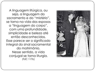 A linguagem litúrgica, ou 
seja, a linguagem do 
sacramento e do “mistério”, 
se torna na vida dos esposos 
a “linguagem do corpo”, 
com uma profundidade, 
simplicidade e beleza até 
então desconhecidos. 
Esse parece ser o significado 
integral do sinal sacramental 
do matrimônio. 
Nesse sentido, a vida 
conjugal se torna liturgia. 
(TdC 117b) 
 