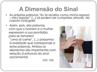 A Dimensão do Sinal 
• As próprias palavras “Eu te recebo como minha esposa 
– meu esposo” (...) só podem ser cumpridas através da 
copula conjugale. 
• Assim, pois, das palavras, 
com que o homem e a mulher 
expressam a sua prontidão 
para se tornarem 
“uma só carne”, (...) passamos 
à realidade que corresponde a 
estas palavras. Ambos os 
elementos são importantes com 
relação à estrutura do sinal 
sacramental. 
(TdC 103) 
 
