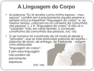 • As palavras “Eu te recebo como minha esposa – meu 
esposo” contém em si precisamente aquela perene e 
sempre única e irrepetível “linguagem do corpo” e, ao 
mesmo tempo, colocam-na no contexto da comunhão 
das pessoas. (...) A “linguagem do corpo” é não só o 
“substrato” mas, em certo sentido, o conteúdo 
constitutivo da comunhão das pessoas. (TdC 103) 
• O ser humano foi constituído de tal modo já desde o 
“princípio”, que as mais profundas palavras do espírito – 
palavras de amor, de entrega, de fidelidade - exigem 
uma adequada 
“linguagem do corpo”. 
E sem essa linguagem 
não podem ser 
plenamente 
expressas. 
(TdC 104) 
 