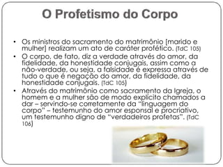 • Os ministros do sacramento do matrimônio [marido e 
mulher] realizam um ato de caráter profético. (TdC 105) 
• O corpo, de fato, diz a verdade através do amor, da 
fidelidade, da honestidade conjugais, assim como a 
não-verdade, ou seja, a falsidade é expressa através de 
tudo o que é negação do amor, da fidelidade, da 
honestidade conjugais. (TdC 105) 
• Através do matrimônio como sacramento da Igreja, o 
homem e a mulher são de modo explícito chamados a 
dar – servindo-se corretamente da “linguagem do 
corpo” – testemunho do amor esponsal e procriativo, 
um testemunho digno de “verdadeiros profetas”. (TdC 
106) 
 
