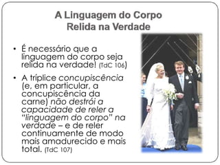 • É necessário que a 
linguagem do corpo seja 
relida na verdade! (TdC 106) 
• A tríplice concupiscência 
(e, em particular, a 
concupiscência da 
carne) não destrói a 
capacidade de reler a 
“linguagem do corpo” na 
verdade – e de reler 
continuamente de modo 
mais amadurecido e mais 
total. (TdC 107) 
 