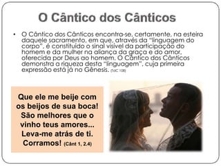 • O Cântico dos Cânticos encontra-se, certamente, na esteira 
daquele sacramento, em que, através da “linguagem do 
corpo”, é constituído o sinal visível da participação do 
homem e da mulher na aliança da graça e do amor, 
oferecida por Deus ao homem. O Cântico dos Cânticos 
demonstra a riqueza desta “linguagem”, cuja primeira 
expressão está já no Gênesis. (TdC 108) 
Que ele me beije com 
os beijos de sua boca! 
São melhores que o 
vinho teus amores... 
Leva-me atrás de ti. 
Corramos! (Cânt 1, 2.4) 
 