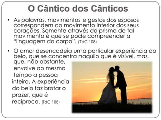 • As palavras, movimentos e gestos dos esposos 
correspondem ao movimento interior dos seus 
corações. Somente através do prisma de tal 
movimento é que se pode compreender a 
“linguagem do corpo”. (TdC 108) 
• O amor desencadeia uma particular experiência do 
belo, que se concentra naquilo que é visível, mas 
que, não obstante, 
envolve ao mesmo 
tempo a pessoa 
inteira. A experiência 
do belo faz brotar o 
prazer, que é 
recíproco. (TdC 108) 
 