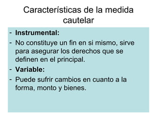 Características de la medida
              cautelar
- Instrumental:
- No constituye un fin en si mismo, sirve
  para asegurar los derechos que se
  definen en el principal.
- Variable:
- Puede sufrir cambios en cuanto a la
  forma, monto y bienes.

                Dr. Juan Linares San Román
 