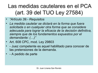 Las medidas cautelares en el PCA
   (art. 39 del TUO Ley 27584)
• “Artículo 39.- Requisitos
• La medida cautelar se dictará en la forma que fuera
  solicitada o en cualquier otra forma que se considere
  adecuada para lograr la eficacia de la decisión definitiva,
  siempre que de los fundamentos expuestos por el
  demandante: (…)”
• Art. 608 CPC, mod. Ley 29803
• - Juez competente es aquel habilitado para conocer de
  las pretensiones de la demanda.
• - A pedido de parte



                     Dr. Juan Linares San Román
 
