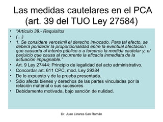 Las medidas cautelares en el PCA
   (art. 39 del TUO Ley 27584)
• “Artículo 39.- Requisitos
• (…)
• 1. Se considere verosímil el derecho invocado. Para tal efecto, se
  deberá ponderar la proporcionalidad entre la eventual afectación
  que causaría al interés público o a terceros la medida cautelar y, el
  perjuicio que causa al recurrente la eficacia inmediata de la
  actuación impugnable.”
• Art. 9 Ley 27444: Principio de legalidad del acto administrativo.
• Concordar art. 611 CPC, mod. Ley 29384
• De lo expuesto y de la prueba presentada.
• Sólo afecta bienes y derechos de las partes vinculadas por la
  relación material o sus sucesores
• Debidamente motivada, bajo sanción de nulidad.




                         Dr. Juan Linares San Román
 