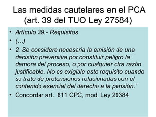 Las medidas cautelares en el PCA
   (art. 39 del TUO Ley 27584)
• Artículo 39.- Requisitos
• (…)
• 2. Se considere necesaria la emisión de una
  decisión preventiva por constituir peligro la
  demora del proceso, o por cualquier otra razón
  justificable. No es exigible este requisito cuando
  se trate de pretensiones relacionadas con el
  contenido esencial del derecho a la pensión.”
• Concordar art. 611 CPC, mod. Ley 29384

                  Dr. Juan Linares San Román
 