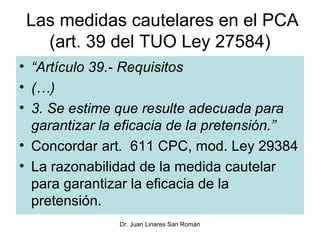 Las medidas cautelares en el PCA
   (art. 39 del TUO Ley 27584)
• “Artículo 39.- Requisitos
• (…)
• 3. Se estime que resulte adecuada para
  garantizar la eficacia de la pretensión.”
• Concordar art. 611 CPC, mod. Ley 29384
• La razonabilidad de la medida cautelar
  para garantizar la eficacia de la
  pretensión.
               Dr. Juan Linares San Román
 