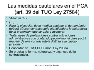 Las medidas cautelares en el PCA
   (art. 39 del TUO Ley 27584)
• “Artículo 39.-
• (…)
• Para la ejecución de la medida cautelar el demandante
  deberá ofrecer contracautela atendiendo a la naturaleza
  de la pretensión que se quiere asegurar.
• Tratándose de pretensiones contra actuaciones
  administrativas con contenido pecuniario, el Juez podrá
  requerir de una contracautela distinta a la caución
  juratoria.”
• Concordar art. 611 CPC, mod. Ley 29384
• Se precisa la forma, naturaleza y alcances de la
  contracautela.


                    Dr. Juan Linares San Román
 
