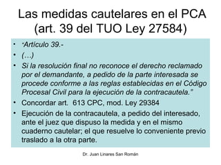 Las medidas cautelares en el PCA
   (art. 39 del TUO Ley 27584)
• “Artículo 39.-
• (…)
• Si la resolución final no reconoce el derecho reclamado
  por el demandante, a pedido de la parte interesada se
  procede conforme a las reglas establecidas en el Código
  Procesal Civil para la ejecución de la contracautela.”
• Concordar art. 613 CPC, mod. Ley 29384
• Ejecución de la contracautela, a pedido del interesado,
  ante el juez que dispuso la medida y en el mismo
  cuaderno cautelar; el que resuelve lo conveniente previo
  traslado a la otra parte.
                    Dr. Juan Linares San Román
 