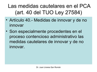 Las medidas cautelares en el PCA
   (art. 40 del TUO Ley 27584)
• Artículo 40.- Medidas de innovar y de no
  innovar
• Son especialmente procedentes en el
  proceso contencioso administrativo las
  medidas cautelares de innovar y de no
  innovar.



               Dr. Juan Linares San Román
 