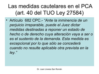 Las medidas cautelares en el PCA
   (art. 40 del TUO Ley 27584)
• Artículo 682 CPC.- “Ante la inminencia de un
  perjuicio irreparable, puede el Juez dictar
  medidas destinadas a reponer un estado de
  hecho o de derecho cuya alteración vaya a ser o
  es el sustento de la demanda. Esta medida es
  excepcional por lo que sólo se concederá
  cuando no resulte aplicable otra prevista en la
  ley.”



                 Dr. Juan Linares San Román
 