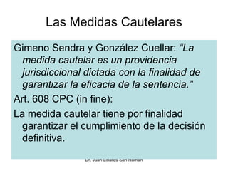 Las Medidas Cautelares
Gimeno Sendra y González Cuellar: “La
  medida cautelar es un providencia
  jurisdiccional dictada con la finalidad de
  garantizar la eficacia de la sentencia.”
Art. 608 CPC (in fine):
La medida cautelar tiene por finalidad
  garantizar el cumplimiento de la decisión
  definitiva.
                Dr. Juan Linares San Román
 