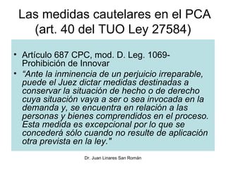 Las medidas cautelares en el PCA
   (art. 40 del TUO Ley 27584)
• Artículo 687 CPC, mod. D. Leg. 1069-
  Prohibición de Innovar
• “Ante la inminencia de un perjuicio irreparable,
  puede el Juez dictar medidas destinadas a
  conservar la situación de hecho o de derecho
  cuya situación vaya a ser o sea invocada en la
  demanda y, se encuentra en relación a las
  personas y bienes comprendidos en el proceso.
  Esta medida es excepcional por lo que se
  concederá sólo cuando no resulte de aplicación
  otra prevista en la ley."
                  Dr. Juan Linares San Román
 
