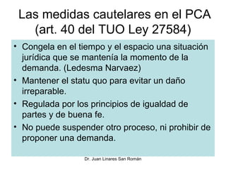 Las medidas cautelares en el PCA
   (art. 40 del TUO Ley 27584)
• Congela en el tiempo y el espacio una situación
  jurídica que se mantenía la momento de la
  demanda. (Ledesma Narvaez)
• Mantener el statu quo para evitar un daño
  irreparable.
• Regulada por los principios de igualdad de
  partes y de buena fe.
• No puede suspender otro proceso, ni prohibir de
  proponer una demanda.

                 Dr. Juan Linares San Román
 