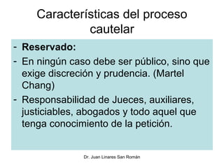Características del proceso
              cautelar
- Reservado:
- En ningún caso debe ser público, sino que
  exige discreción y prudencia. (Martel
  Chang)
- Responsabilidad de Jueces, auxiliares,
  justiciables, abogados y todo aquel que
  tenga conocimiento de la petición.


               Dr. Juan Linares San Román
 