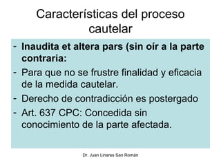Características del proceso
              cautelar
- Inaudita et altera pars (sin oír a la parte
  contraria:
- Para que no se frustre finalidad y eficacia
  de la medida cautelar.
- Derecho de contradicción es postergado
- Art. 637 CPC: Concedida sin
  conocimiento de la parte afectada.

                Dr. Juan Linares San Román
 