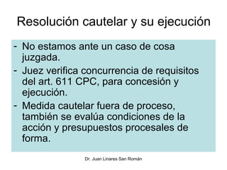 Resolución cautelar y su ejecución
- No estamos ante un caso de cosa
  juzgada.
- Juez verifica concurrencia de requisitos
  del art. 611 CPC, para concesión y
  ejecución.
- Medida cautelar fuera de proceso,
  también se evalúa condiciones de la
  acción y presupuestos procesales de
  forma.
                Dr. Juan Linares San Román
 